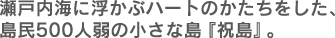 瀬戸内海に浮かぶハートのかたちをした、島民500人弱の小さな島『祝島』。